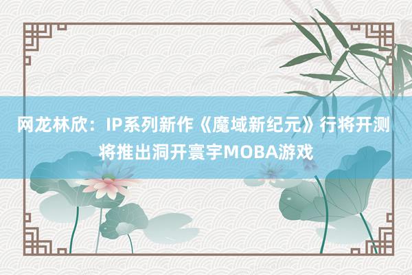 网龙林欣:IP系列新作《魔域新纪元》行将开测 将推出洞开寰宇MOBA游戏